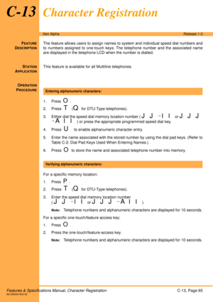 Page 71Features & Specifications Manual, Character RegistrationC-13, Page 65A6-506000-642-02
Xen AlphaRelease 1.0
C-13Character Registration
FEATURE
DESCRIPTION
The feature allows users to assign names to system and individual speed dial numbers and
to numbers assigned to one-touch keys. The telephone number and the associated name
are displayed in the telephone LCD when the number is dialled. 
S
TATION
APPLICATION
This feature is available for all Multiline telephones.
O
PERATION
PROCEDURE
 
1. Press  O.
2....