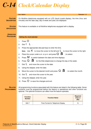 Page 75Features & Specifications Manual, Clock/Calendar DisplayC-14, Page 69A6-506000-642-02
Xen AlphaRelease 1.0
C-14Clock/Calendar Display
FEATURE
DESCRIPTION
On Multiline telephones equipped with an LCD (liquid crystal display), the time (hour and
minutes) and the date (day, day of week and year) are displayed.
S
TATION
APPLICATION
This feature is available on all Multiline telephones equipped with a display.
O
PERATION
PROCEDURE
 
1. Press  O.
2. Dial  I L.
3. Press the appropriate dial pad keys to enter...