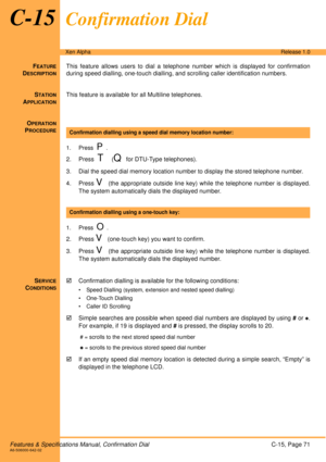 Page 77Features & Specifications Manual, Confirmation DialC-15, Page 71A6-506000-642-02
Xen AlphaRelease 1.0
C-15Confirmation Dial
FEATURE
DESCRIPTION
This feature allows users to dial a telephone number which is displayed for confirmation
during speed dialling, one-touch dialling, and scrolling caller identification numbers. 
S
TATION
APPLICATION
This feature is available for all Multiline telephones.
O
PERATION
PROCEDURE
 
1. Press  P.
2. Press  T  (Q for DTU-Type telephones).
3. Dial the speed dial memory...
