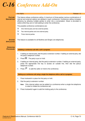 Page 79Features & Specifications Manual, Conference Add-OnC-16, Page 73A6-506000-642-02
Xen AlphaRelease 1.0
C-16Conference Add-On 
FEATURE
DESCRIPTION
This feature allows conference calling. A maximum of three parties (various combinations of
internal and external callers) are allowed in each conference. Conference calling increases
efficiency by allowing multiple parties to enter into a conversation. Music is provided to
callers while they are on hold waiting to enter the conference.
The possible conference...
