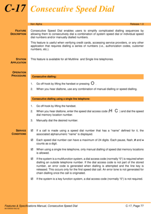 Page 83Features & Specifications Manual, Consecutive Speed DialC-17, Page 77A6-506000-642-02
Xen AlphaRelease 1.0
C-17Consecutive Speed Dial
FEATURE
DESCRIPTION
Consecutive Speed Dial enables users to simplify complicated dialling sequences by
allowing them to consecutively dial a combination of system speed dial or individual speed
dial numbers and/or manually dialled numbers. 
This feature is useful when verifying credit cards, accessing service providers, or any other
application that requires dialling a...