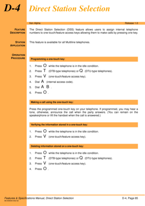 Page 91Features & Specifications Manual, Direct Station SelectionD-4, Page 85A6-506000-642-02
Xen AlphaRelease 1.0
D-4Direct Station Selection
FEATURE
DESCRIPTION
The Direct Station Selection (DSS) feature allows users to assign internal telephone
numbers to one-touch/feature access keys allowing them to make calls by pressing one key.
S
TATION
APPLICATION
This feature is available for all Multiline telephones.
O
PERATION
PROCEDURE
 
1. Press  
O while the telephone is in the idle condition.
2. Press  
T...