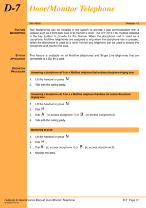 Page 97Features & Specifications Manual, Door/Monitor TelephoneD-7, Page 91A6-506000-642-02
Xen AlphaRelease 1.0
D-7Door/Monitor Telephone
FEATURE
DESCRIPTION
Two doorphones can be installed in the system to provide 2-way communication with a
location such as a front door area or to monitor a room. The DPH-B13 ETU must be installed
in the key system to provide for this feature. When the doorphone unit is used as a
doorphone, Multiline telephones are assigned to ring when the doorphone key is pressed.
When the...
