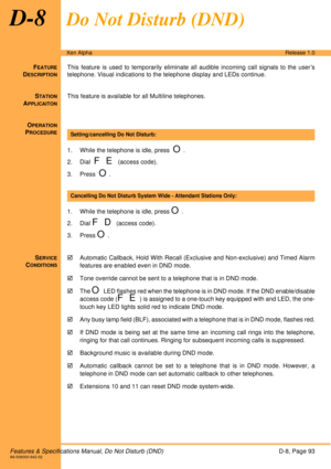 Page 99Features & Specifications Manual, Do Not Disturb (DND)D-8, Page 93A6-506000-642-02
Xen AlphaRelease 1.0
D-8Do Not Disturb (DND)
FEATURE
DESCRIPTION
This feature is used to temporarily eliminate all audible incoming call signals to the user’s
telephone. Visual indications to the telephone display and LEDs continue.
S
TATION
APPLICAITON
This feature is available for all Multiline telephones.
O
PERATION
PROCEDURE
 
1. While the telephone is idle, press  
O.
2. Dial  
F E (access code).
3. Press  
O.
1....