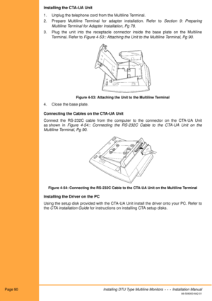 Page 102Page 90Installing DTU Type Multiline Monitors  •  •  •  Installation Manual
A6-506000-642-01
Installing the CTA-UA Unit
1. Unplug the telephone cord from the Multiline Terminal.
2. Prepare Multiline Terminal for adapter installation. Refer to Section 9: Preparing
Multiline Terminal for Adapter Installation, Pg 78.
3. Plug the unit into the receptacle connector inside the base plate on the Multiline
Terminal. Refer to Figure 4-53:: Attaching the Unit to the Multiline Terminal, Pg 90.
Figure 4-53:...