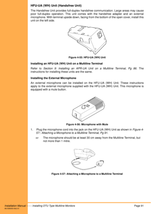 Page 103Installation Manual  •  •  •  Installing DTU Type Multiline MonitorsPage 91A6-506000-642-01
HFU-UA (WH) Unit (Handsfree Unit)
The Handsfree Unit provides full-duplex handsfree communication. Large areas may cause
poor full-duplex operation. This unit comes with the handsfree adapter and an external
microphone. With terminal upside down, facing from the bottom of the open cover, install this
unit on the left side.
Figure 4-55: HFU-UA (WH) Unit
Installing an HFU-UA (WH) Unit on a Multiline Terminal
Refer...