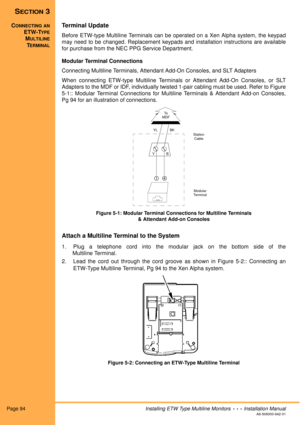 Page 106Page 94Installing ETW Type Multiline Monitors  •  •  •  Installation ManualA6-506000-642-01
SECTION 3
CONNECTING AN
ETW-TYPE
MULTILINE
TERMINAL
Terminal Update
Before ETW-type Multiline Terminals can be operated on a Xen Alpha system, the keypad
may need to be changed. Replacement keypads and installation instructions are available
for purchase from the NEC PPG Service Department.
Modular Terminal Connections
Connecting Multiline Terminals, Attendant Add-On Consoles, and SLT Adapters
When connecting...
