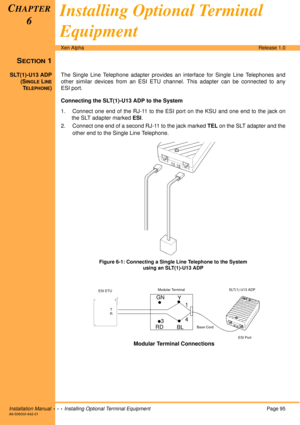 Page 107Installation Manual  •  •  •  Installing Optional Terminal EquipmentPage 95A6-506000-642-01
Xen AlphaRelease 1.0
SECTION 1
SLT(1)-U13 ADP
(S
INGLE LINE
TELEPHONE)The Single Line Telephone adapter provides an interface for Single Line Telephones and
other similar devices from an ESI ETU channel. This adapter can be connected to any
ESI port.
Connecting the SLT(1)-U13 ADP to the System
1. Connect one end of the RJ-11 to the ESI port on the KSU and one end to the jack on
the SLT adapter marked ESI.
2....