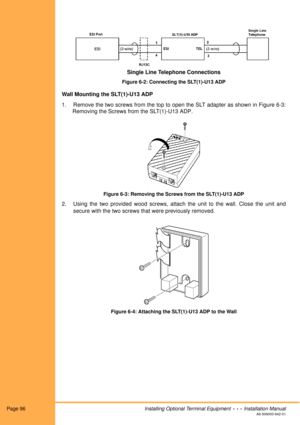 Page 108Page 96Installing Optional Terminal Equipment  •  •  •  Installation ManualA6-506000-642-01
Figure 6-2: Connecting the SLT(1)-U13 ADP
Wall Mounting the SLT(1)-U13 ADP
1. Remove the two screws from the top to open the SLT adapter as shown in Figure 6-3:
Removing the Screws from the SLT(1)-U13 ADP.
Figure 6-3: Removing the Screws from the SLT(1)-U13 ADP
2. Using the two provided wood screws, attach the unit to the wall. Close the unit and
secure with the two screws that were previously removed. 
Figure...