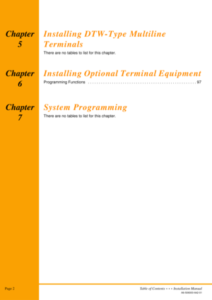 Page 12Page 2Table of Contents  •  •  •  Installation Manual
A6-506000-642-01
Chapter 
5Installing DTW-Type Multiline 
Terminals
There are no tables to list for this chapter.
Chapter 
6Installing Optional Terminal Equipment
Programming Functions   . . . . . . . . . . . . . . . . . . . . . . . . . . . . . . . . . . . . . . . . . . . . . . . . . . 97
Chapter 
7System Programming
There are no tables to list for this chapter. 