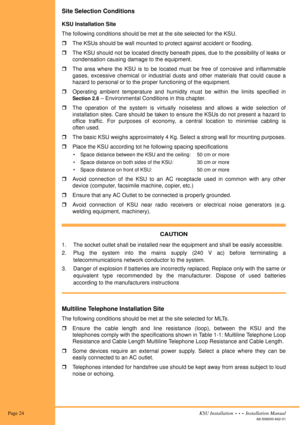 Page 38 Page 24KSU Installation  •  •  •  Installation Manual
A6-506000-642-01
Site Selection Conditions
KSU Installation Site
The following conditions should be met at the site selected for the KSU.
!The KSUs should be wall mounted to protect against accident or flooding.
!The KSU should not be located directly beneath pipes, due to the possibility of leaks or
condensation causing damage to the equipment.
!The area where the KSU is to be located must be free of corrosive and inflammable
gases, excessive...