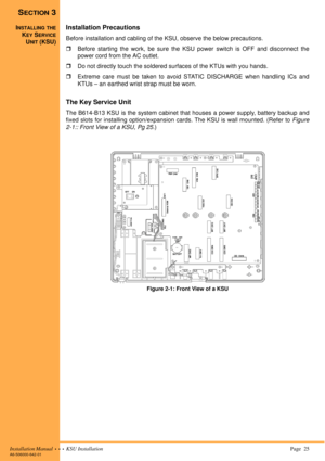 Page 39Installation Manual  •  •  •  KSU Installation Page  25A6-506000-642-01
SECTION 3
INSTALLING THE
KEY SERVICE
UNIT (KSU)
Installation Precautions
Before installation and cabling of the KSU, observe the below precautions.
!Before starting the work, be sure the KSU power switch is OFF and disconnect the
power cord from the AC outlet.
!Do not directly touch the soldered surfaces of the KTUs with you hands.
!Extreme care must be taken to avoid STATIC DISCHARGE when handling ICs and
KTUs – an earthed wrist...