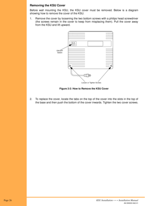 Page 40 Page 26KSU Installation  •  •  •  Installation Manual
A6-506000-642-01
Removing the KSU Cover
Before wall mounting the KSU, the KSU cover must be removed. Below is a diagram
showing how to remove the cover of the KSU.
1. Remove the cover by loosening the two bottom screws with a philips head screwdriver
(the screws remain in the cover to keep from misplacing them). Pull the cover away
from the KSU and lift upward.
2. To replace the cover, locate the tabs on the top of the cover into the slots in the top...