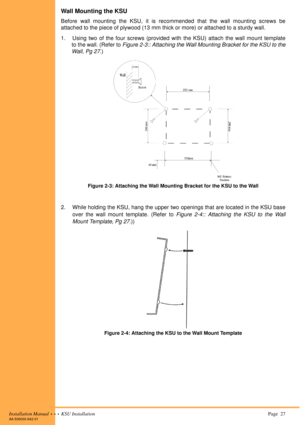 Page 41Installation Manual  •  •  •  KSU Installation Page  27A6-506000-642-01
Wall Mounting the KSU
Before wall mounting the KSU, it is recommended that the wall mounting screws be
attached to the piece of plywood (13 mm thick or more) or attached to a sturdy wall.
1. Using two of the four screws (provided with the KSU) attach the wall mount template
to the wall. (Refer to Figure 2-3:: Attaching the Wall Mounting Bracket for the KSU to the
Wall, Pg 27.)
2. While holding the KSU, hang the upper two openings...