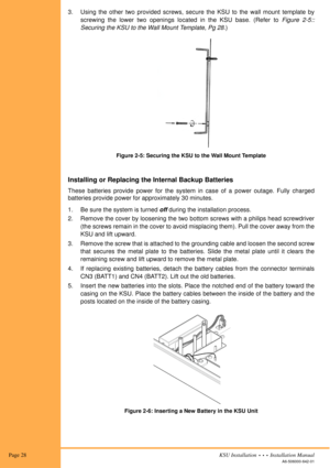 Page 42 Page 28KSU Installation  •  •  •  Installation Manual
A6-506000-642-01
3. Using the other two provided screws, secure the KSU to the wall mount template by
screwing the lower two openings located in the KSU base. (Refer to Figure 2-5::
Securing the KSU to the Wall Mount Template, Pg 28.)
Installing or Replacing the Internal Backup Batteries
These batteries provide power for the system in case of a power outage. Fully charged
batteries provide power for approximately 30 minutes.
1. Be sure the system is...