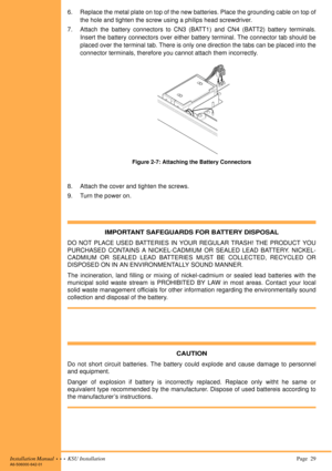 Page 43Installation Manual  •  •  •  KSU Installation Page  29A6-506000-642-01
6. Replace the metal plate on top of the new batteries. Place the grounding cable on top of
the hole and tighten the screw using a philips head screwdriver.
7. Attach the battery connectors to CN3 (BATT1) and CN4 (BATT2) battery terminals.
Insert the battery connectors over either battery terminal. The connector tab should be
placed over the terminal tab. There is only one direction the tabs can be placed into the
connector...