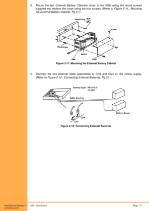 Page 45Installation Manual  •  •  •  KSU Installation Page  31A6-506000-642-01
3. Mount the two External Battery Cabinets close to the KSU using the wood screws
supplied and replace the cover using the four screws. (Refer to Figure 2-11:: Mounting
the External Battery Cabinet, Pg 31.)
4. Connect the two external cable assemblies to CN3 and CN4 on the power supply.
(Refer to Figure 2-12:: Connecting External Batteries, Pg 31.)
Figure 2-11: Mounting the External Battery Cabinet
Figure 2-12: Connecting External...