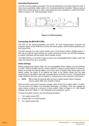 Page 46 Page 32KSU Installation  •  •  •  Installation Manual
A6-506000-642-01
Grounding Requirements
The KSU must be properly grounded. This can be achieved by a correctly wired AC outlet. If
there is any uncertainty, obtain advice from a licensed electrical contractor. Where a ground
(other than conduit ground) is used, a grounding terminal is provided on a B614-B13 KSU.
(Refer to Figure 2-13:: KSU Grounding, Pg 32.)
Connecting the B614-B13 KSU
The CPU is the central processing unit (CPU). An 8-bit...