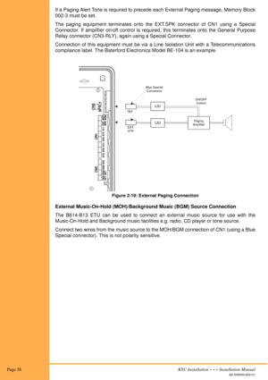 Page 50 Page 36KSU Installation  •  •  •  Installation Manual
A6-506000-642-01
If a Paging Alert Tone is required to precede each External Paging message, Memory Block
002-3 must be set.
The paging equipment terminates onto the EXT.SPK connector of CN1 using a Special
Connector. If amplifier on/off control is required, this terminates onto the General Purpose
Relay connector (CN3-RLY), again using a Special Connector.
Connection of this equipment must be via a Line Isolation Unit with a Telecommunications...