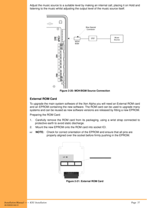 Page 51Installation Manual  •  •  •  KSU Installation Page  37A6-506000-642-01
Adjust the music source to a suitable level by making an internal call, placing it on Hold and
listening to the music whilst adjusting the output level of the music source itself.
Figure 2-20: MOH/BGM Source Connection
External ROM Card
To upgrade the main system software of the Xen Alpha you will need an External ROM card
and an EPROM containing the new software. The ROM card can be used to upgrade many
systems and can be reused as...