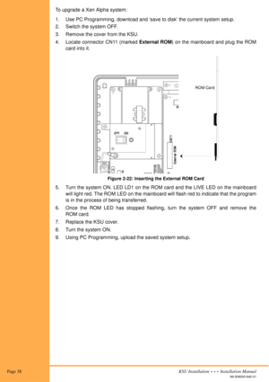 Page 52 Page 38KSU Installation  •  •  •  Installation Manual
A6-506000-642-01
To upgrade a Xen Alpha system:
1. Use PC Programming, download and ‘save to disk’ the current system setup.
2. Switch the system OFF.
3. Remove the cover from the KSU.
4. Locate connector CN11 (marked External ROM) on the mainboard and plug the ROM
card into it. 
Figure 2-22: Inserting the External ROM Card
5. Turn the system ON. LED LD1 on the ROM card and the LIVE LED on the mainboard
will light red. The ROM LED on the mainboard...