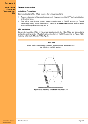 Page 53Installation Manual  •  •  •  KSU Installation Page  39A6-506000-642-01
SECTION 4
INSTALLING AN
ELECTRONIC
TELEPHONE UNIT
ETU
General Information
Installation Precautions
Before installation of the KTUs, observe the below precautions.
1. To prevent accidental damage to equipment, the power must be OFF during installation
and maintenance.
2. The KTUs used in this system make extensive use of CMOS technology. CMOS
technology is very susceptible to static; therefore extreme care must be taken to avoid...