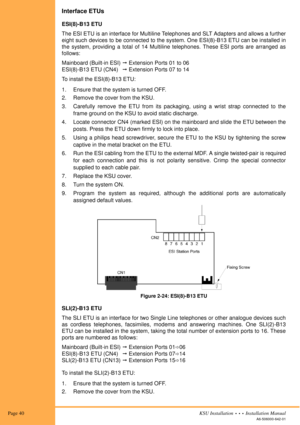 Page 54 Page 40KSU Installation  •  •  •  Installation Manual
A6-506000-642-01
Interface ETUs
ESI(8)-B13 ETU
The ESI ETU is an interface for Multiline Telephones and SLT Adapters and allows a further
eight such devices to be connected to the system. One ESI(8)-B13 ETU can be installed in
the system, providing a total of 14 Multiline telephones. These ESI ports are arranged as
follows:
Mainboard (Built-in ESI)! Extension Ports 01 to 06
ESI(8)-B13 ETU (CN4)! Extension Ports 07 to 14
To install the ESI(8)-B13...