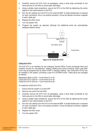 Page 55Installation Manual  •  •  •  KSU Installation Page  41A6-506000-642-01
3. Carefully remove the ETU from its packaging, using a wrist strap connected to the
frame ground on the KSU to avoid static discharge.
4. Using a philips head screwdriver, secure the ETU to the KSU by tightening the screw
captive in the metal bracket on the ETU.
5. Run the SLI cabling from the ETU to the external MDF. A single twisted-pair is required
for each connection, this is not polarity sensitive. Crimp the special connector...