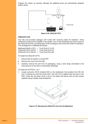 Page 56 Page 42KSU Installation  •  •  •  Installation Manual
A6-506000-642-01
Program the system as required, although the additional ports are automatically assigned
default values.
Figure 2-26: COI(2)-B13 ETU
CID(2)-B13 Unit
The CID Unit provides analogue COI trunks with incoming Caller ID indication. Three
CID(2)-B13 Units can be installed in the system, one on the mainboard and one on each of
the COI(2)-B13 ETUs, providing each of the 6 analogue COI trunks with Caller ID indication.
This arrangement is...