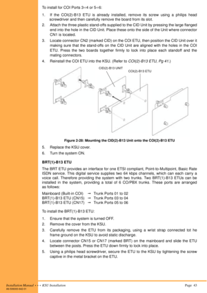 Page 57Installation Manual  •  •  •  KSU Installation Page  43A6-506000-642-01
To install for COI Ports 34 or 56:
1. If the COI(2)-B13 ETU is already installed, remove its screw using a philips head
screwdriver and then carefully remove the board from its slot.
2. Attach the three plastic stand-offs supplied to the CID Unit by pressing the large flanged
end into the hole in the CID Unit. Place these onto the side of the Unit where connector
CN1 is located.
3. Locate connector CN2 (marked CID) on the COI ETU,...