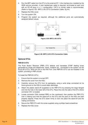 Page 58 Page 44KSU Installation  •  •  •  Installation Manual
A6-506000-642-01
6. Run the BRT cable from the ETU to the external NT-1 (the interface box installed by the
ISDN service provider). A twin twisted-pair cable is required, terminated at each end
with an RY-45 plug in a 1-1 configuration. CAT-5 or similar cable is recommended.
(Refer to Figure 2-30:: BRT(1)-B13 ETU Connection Cable, Pg 44.)
7. Replace the KSU cover.
8. Turn the system ON.
9. Program the system as required, although the additional ports...