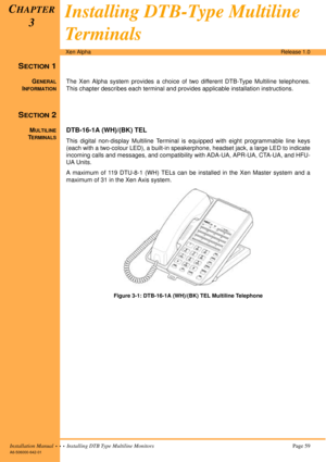 Page 71Installation Manual  •  •  •  Installing DTB Type Multiline MonitorsPage 59
A6-506000-642-01
Xen AlphaRelease 1.0
SECTION 1
GENERAL
INFORMATION
The Xen Alpha system provides a choice of two different DTB-Type Multiline telephones.
This chapter describes each terminal and provides applicable installation instructions.
SECTION 2
MULTILINE
TERMINALS
DTB-16-1A (WH)/(BK) TEL
This digital non-display Multiline Terminal is equipped with eight programmable line keys
(each with a two-colour LED), a built-in...