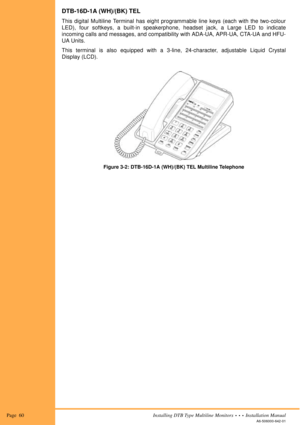 Page 72Page  60Installing DTB Type Multiline Monitors  •  •  •  Installation Manual
A6-506000-642-01
DTB-16D-1A (WH)/(BK) TEL
This digital Multiline Terminal has eight programmable line keys (each with the two-colour
LED), four softkeys, a built-in speakerphone, headset jack, a Large LED to indicate
incoming calls and messages, and compatibility with ADA-UA, APR-UA, CTA-UA and HFU-
UA Units.
This terminal is also equipped with a 3-line, 24-character, adjustable Liquid Crystal
Display (LCD).
Figure 3-2:...