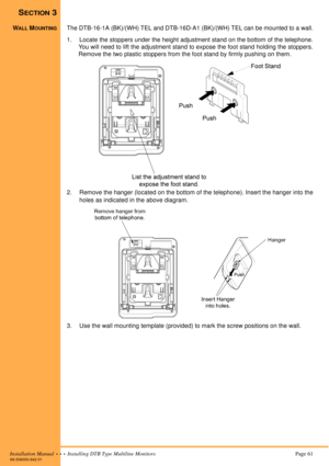 Page 73Installation Manual  •  •  •  Installing DTB Type Multiline MonitorsPage 61A6-506000-642-01
SECTION 3
WALL MOUNTINGThe DTB-16-1A (BK)/(WH) TEL and DTB-16D-A1 (BK)/(WH) TEL can be mounted to a wall.
1. Locate the stoppers under the height adjustment stand on the bottom of the telephone.
You will need to lift the adjustment stand to expose the foot stand holding the stoppers.
Remove the two plastic stoppers from the foot stand by firmly pushing on them. 
2. Remove the hanger (located on the bottom of the...