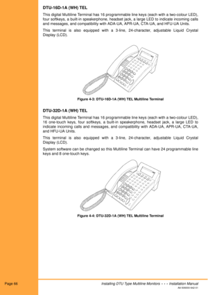 Page 78Page 66Installing DTU Type Multiline Monitors  •  •  •  Installation Manual
A6-506000-642-01
DTU-16D-1A (WH) TEL
This digital Multiline Terminal has 16 programmable line keys (each with a two-colour LED),
four softkeys, a built-in speakerphone, headset jack, a large LED to indicate incoming calls
and messages, and compatibility with ADA-UA, APR-UA, CTA-UA, and HFU-UA Units.
This terminal is also equipped with a 3-line, 24-character, adjustable Liquid Crystal
Display (LCD).
Figure 4-3: DTU-16D-1A (WH) TEL...