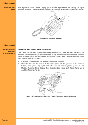 Page 80Page 68Installing DTU Type Multiline Monitors  •  •  •  Installation Manual
A6-506000-642-01
SECTION 4
ADJUSTING THE
LCDThe adjustable Liquid Crystal Display (LCD) comes equipped on the display DTU-type
Multiline Terminals. The LCD can be adjusted by pushing downward and upward as desired.
Figure 4-7: Adjusting the LCD
SECTION 5
INSTALLING LINE
CARDS &
P
LASTIC PANELS
Line Card and Plastic Panel Installation
Line Cards can be used to print the line key designations. These are then placed on the
Multiline...