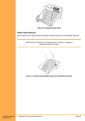 Page 81Installation Manual  •  •  •  Installing DTU Type Multiline MonitorsPage 69A6-506000-642-01
Figure 4-9: Installing Plastic Panel
Plastic Panel Removal
Lift the right corner, raise the panel and slide the bottom away from the Multiline Terminal.
NEVER pull on the bottom of the plastic panel to remove it. Damage to 
the plastic panel could result
Figure 4-10: Removing the Plastic Panel from the Multiline Terminal 