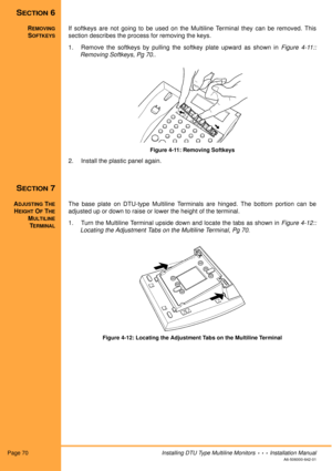 Page 82Page 70Installing DTU Type Multiline Monitors  •  •  •  Installation Manual
A6-506000-642-01
SECTION 6
REMOVING
SOFTKEYS
If softkeys are not going to be used on the Multiline Terminal they can be removed. This
section describes the process for removing the keys.
1. Remove the softkeys by pulling the softkey plate upward as shown in Figure 4-11::
Removing Softkeys, Pg 70..
Figure 4-11: Removing Softkeys
2. Install the plastic panel again.
SECTION 7
ADJUSTING THE
HEIGHT OF THE
MULTILINE
TERMINAL
The base...