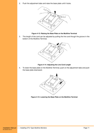 Page 83Installation Manual  •  •  •  Installing DTU Type Multiline MonitorsPage 71A6-506000-642-01
2. Push the adjustment tabs and raise the base plate until it locks.
Figure 4-13: Raising the Base Plate on the Multiline Terminal
3. The length of the cord can be adjusted by pulling the line cord though the groove in the
bottom of the Multiline Terminal.
Figure 4-14: Adjusting the Line Cord Length
4. To lower the base plate on the Multiline Terminal, push on the adjustment tabs and push
the base plate downward....