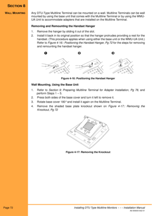 Page 84Page 72Installing DTU Type Multiline Monitors  •  •  •  Installation Manual
A6-506000-642-01
SECTION 8
WALL MOUNTINGAny DTU-Type Multiline Terminal can be mounted on a wall. Multiline Terminals can be wall
mounted by using the base unit that comes with the Multiline Terminal or by using the WMU-
UA Unit to accommodate adapters that are installed on the Multiline Terminal. 
Removing and Remounting the Handset Hanger
1. Remove the hanger by sliding it out of the slot. 
2. Install it back in its original...