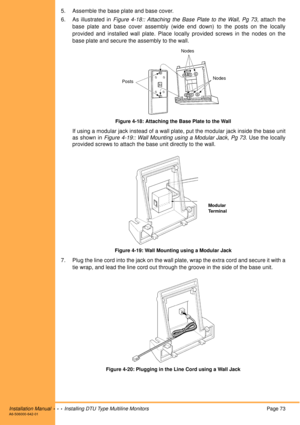 Page 85Installation Manual  •  •  •  Installing DTU Type Multiline MonitorsPage 73A6-506000-642-01
5. Assemble the base plate and base cover.
6. As illustrated in Figure 4-18:: Attaching the Base Plate to the Wall, Pg 73, attach the
base plate and base cover assembly (wide end down) to the posts on the locally
provided and installed wall plate. Place locally provided screws in the nodes on the
base plate and secure the assembly to the wall.
Figure 4-18: Attaching the Base Plate to the Wall
If using a modular...