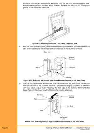 Page 86Page 74Installing DTU Type Multiline Monitors  •  •  •  Installation Manual
A6-506000-642-01
If using a modular jack instead of a wall plate, plug the line cord into the modular jack,
wrap the extra cord and secure it with a tie wrap, and lead the line cord out through the
groove in the side of the base unit.
Figure 4-21: Plugging in the Line Cord Using a Modular Jack
8. With the base plate and base cover assembly attached to the wall, hook the two bottom
tabs on the base cover into the tab slots on the...