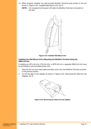 Page 87Installation Manual  •  •  •  Installing DTU Type Multiline MonitorsPage 75A6-506000-642-01
10. When properly installed, the wall-mounted Multiline Terminal looks similar to the one
shown in Figure 4-24:: Installed Wall Mount Unit, Pg 75.
NOTE:Do not adjust the tilt panel LCD after the Multiline Terminal is mounted on 
the wall. 
.
Figure 4-24: Installed Wall Mount Unit
Installing the Wall Mount Unit & Mounting the Multiline Terminal Using the
WMU-UA Unit
If installing an HFU-UA Unit, CTA-UA Unit, or...