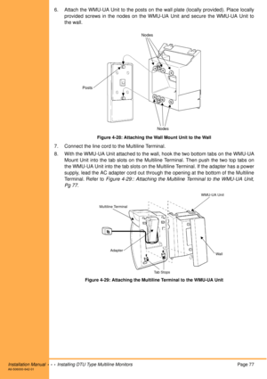 Page 89Installation Manual  •  •  •  Installing DTU Type Multiline MonitorsPage 77A6-506000-642-01
6. Attach the WMU-UA Unit to the posts on the wall plate (locally provided). Place locally
provided screws in the nodes on the WMU-UA Unit and secure the WMU-UA Unit to
the wall.
Figure 4-28: Attaching the Wall Mount Unit to the Wall
7. Connect the line cord to the Multiline Terminal.
8. With the WMU-UA Unit attached to the wall, hook the two bottom tabs on the WMU-UA
Mount Unit into the tab slots on the Multiline...