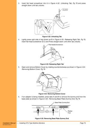 Page 91Installation Manual  •  •  •  Installing DTU Type Multiline MonitorsPage 79A6-506000-642-01
3. Insert flat head screwdriver into A in Figure 4-32:: Unlocking Tab, Pg 79 and press
straight down until tab unlocks.
Figure 4-32: Unlocking Tab
4. Lightly press right side of leg shown as B in Figure 4-33:: Releasing Right Tab, Pg 79,
insert flat head screwdriver at C and Press straight down until other tab unlocks.
Figure 4-33: Releasing Right Tab
5. Open and remove Bottom Cover by rotating counterclockwise as...