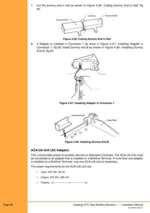 Page 92Page 80Installing DTU Type Multiline Monitors  •  •  •  Installation Manual
A6-506000-642-01
7. Cut the dummy end in half as shown in Figure 4-36:: Cutting Dummy End in Half, Pg
80.
Figure 4-36: Cutting Dummy End in Half
8. If Adapter is installed in Connector 1 as show in Figure 4-37:: Installing Adapter in
Connector 1, Pg 80, Install Dummy end B as shown in Figure 4-38:: Installing Dummy
End B, Pg 80.
Figure 4-37: Installing Adapter in Connector 1
Figure 4-38: Installing Dummy End B
ACA-UA Unit (AC...