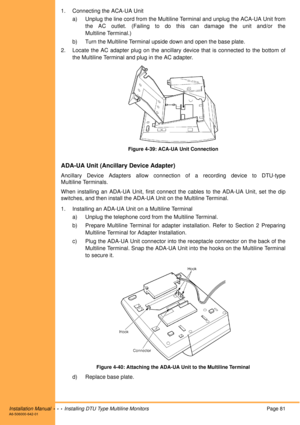 Page 93Installation Manual  •  •  •  Installing DTU Type Multiline MonitorsPage 81A6-506000-642-01
1. Connecting the ACA-UA Unit
a) Unplug the line cord from the Multiline Terminal and unplug the ACA-UA Unit from
the AC outlet. (Failing to do this can damage the unit and/or the
Multiline Terminal.)
b) Turn the Multiline Terminal upside down and open the base plate.
2. Locate the AC adapter plug on the ancillary device that is connected to the bottom of
the Multiline Terminal and plug in the AC adapter.
Figure...