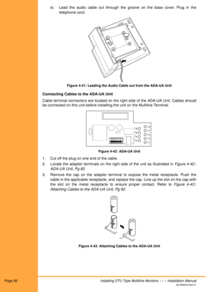 Page 94Page 82Installing DTU Type Multiline Monitors  •  •  •  Installation Manual
A6-506000-642-01
e) Lead the audio cable out through the groove on the base cover. Plug in the
telephone cord. 
Figure 4-41: Leading the Audio Cable out from the ADA-UA Unit
Connecting Cables to the ADA-UA Unit
Cable terminal connectors are located on the right side of the ADA-UA Unit. Cables should
be connected on this unit before installing the unit on the Multiline Terminal.
Figure 4-42: ADA-UA Unit
1. Cut off the plug on one...