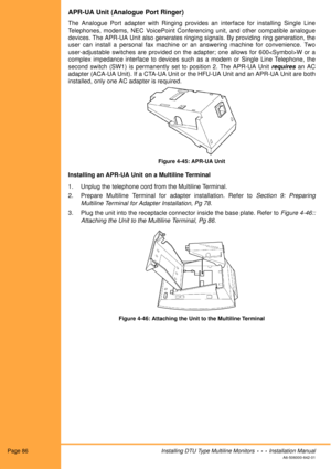 Page 98Page 86Installing DTU Type Multiline Monitors  •  •  •  Installation Manual
A6-506000-642-01
APR-UA Unit (Analogue Port Ringer)
The Analogue Port adapter with Ringing provides an interface for installing Single Line
Telephones, modems, NEC VoicePoint Conferencing unit, and other compatible analogue
devices. The APR-UA Unit also generates ringing signals. By providing ring generation, the
user can install a personal fax machine or an answering machine for convenience. Two
user-adjustable switches are...