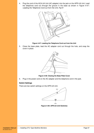 Page 99Installation Manual  •  •  •  Installing DTU Type Multiline MonitorsPage 87A6-506000-642-01
4. Plug the cord of the ACA-UA Unit (AC adapter) into the jack on the APR-UA Unit. Lead
the telephone cord out through the groove in the base as shown in Figure 4-47::
Leading the Telephone Cord out from the Unit, Pg 87.
Figure 4-47: Leading the Telephone Cord out from the Unit
5. Close the base plate, lead the AC adapter cord out through the hole, and snap the
cover in place.
Figure 4-48: Closing the Base Plate...